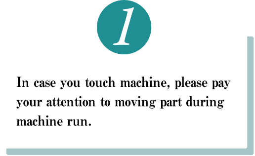 In case you touch machine, please pay your attention to　moving part during machine run.