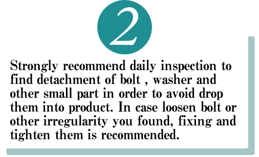 Strongly recommend daily inspection to find detachment of bolt , washer and other small part in order to avoid drop them into product. In case loosen bolt or other irregularity you found, fixing and tighten them is recommended.