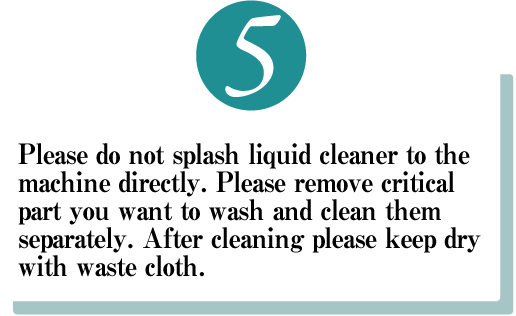 Please do not splash liquid cleaner to the machine directly. Please remove critical part you want to wash and clean them separately. After cleaning please keep dry with waste cloth.