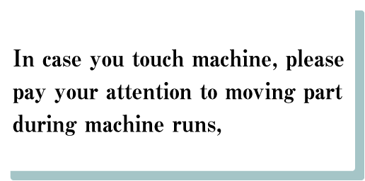 1. In case you touch machine, please pay your attention to　moving part during machine runs,