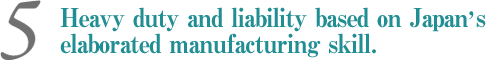 Heavy duty and liability based on Japan's elaborated manufacturing skill.