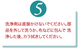 洗浄剤は直接かけないでください。部品を外して洗うか、布などに包んで 洗浄した後、カラ拭きしてください。