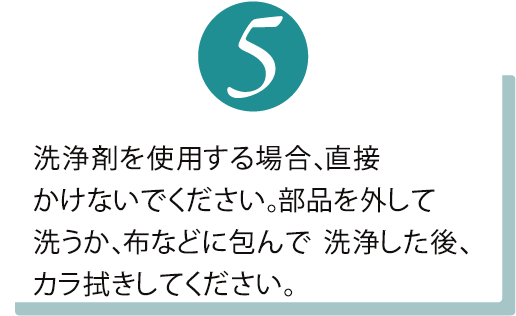 洗浄剤は直接かけないでください。部品を外して洗うか、布などに包んで 洗浄した後、カラ拭きしてください。