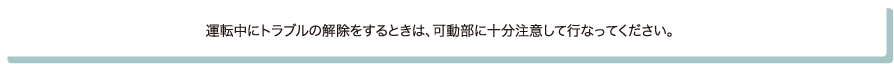 運転中にトラブルの解除をするときは、可動部に十分注意して行なってください。