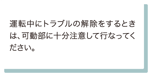 運転中にトラブルの解除をするときは、可動部に十分注意して行なってください。